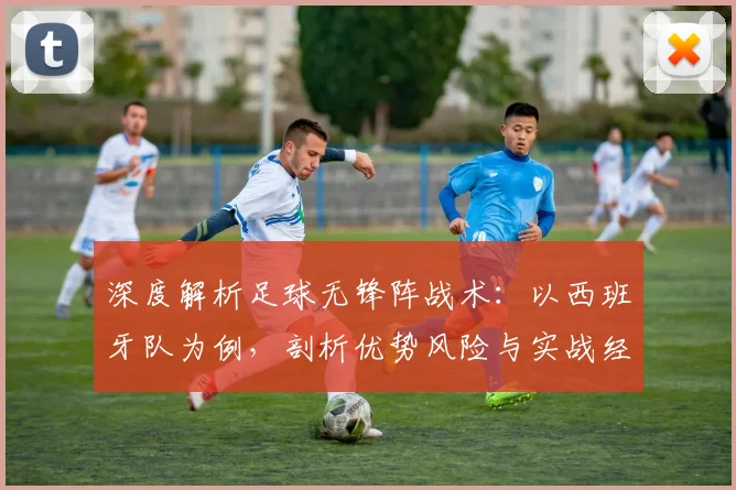 深度解析足球无锋阵战术：以西班牙队为例，剖析优势风险与实战经典