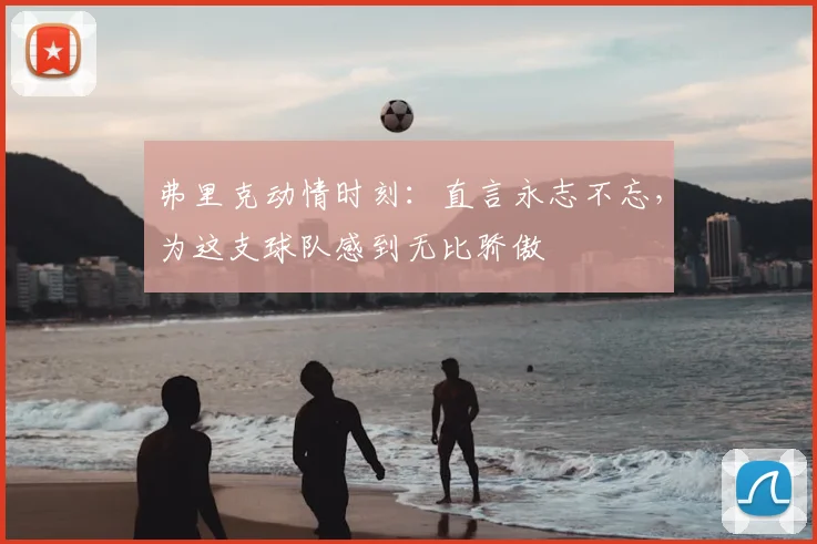 弗里克动情时刻：直言永志不忘，为这支球队感到无比骄傲