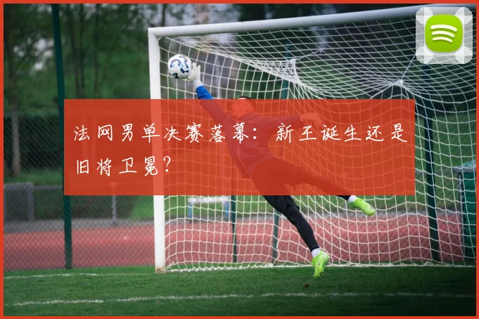 法网男单决赛落幕：新王诞生还是旧将卫冕？