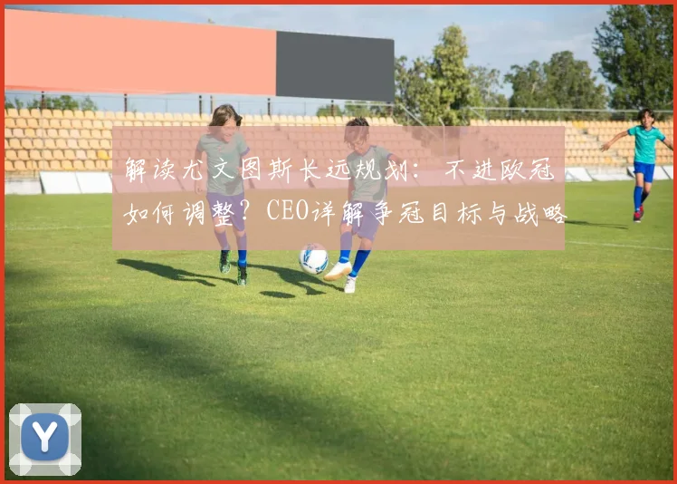 解读尤文图斯长远规划：不进欧冠如何调整？CEO详解争冠目标与战略