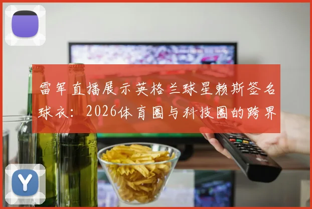 雷军直播展示英格兰球星赖斯签名球衣：2026体育圈与科技圈的跨界新看点