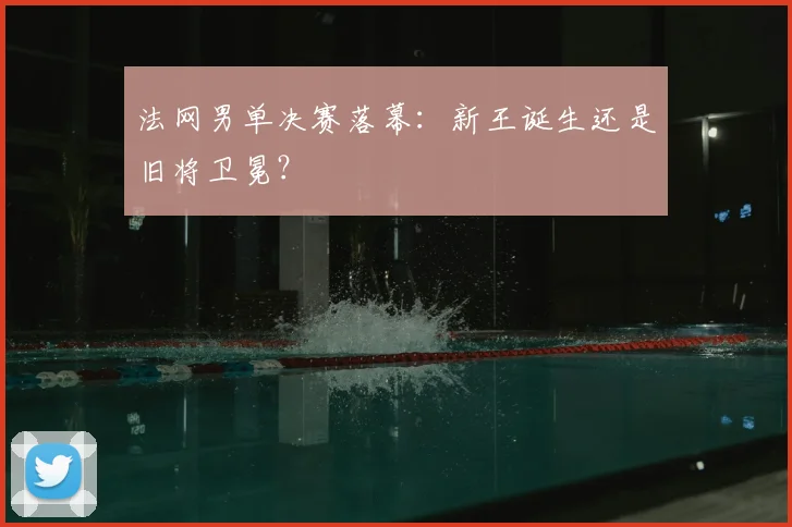 法网男单决赛落幕：新王诞生还是旧将卫冕？