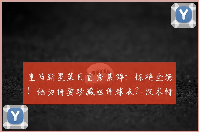 皇马新星莱瓦首秀集锦：惊艳全场！他为何要珍藏这件球衣？技术特点全解析