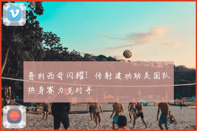 普利西奇闪耀！传射建功助美国队热身赛力克对手