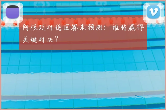 阿根廷对德国赛果预测：谁将赢得关键对决？