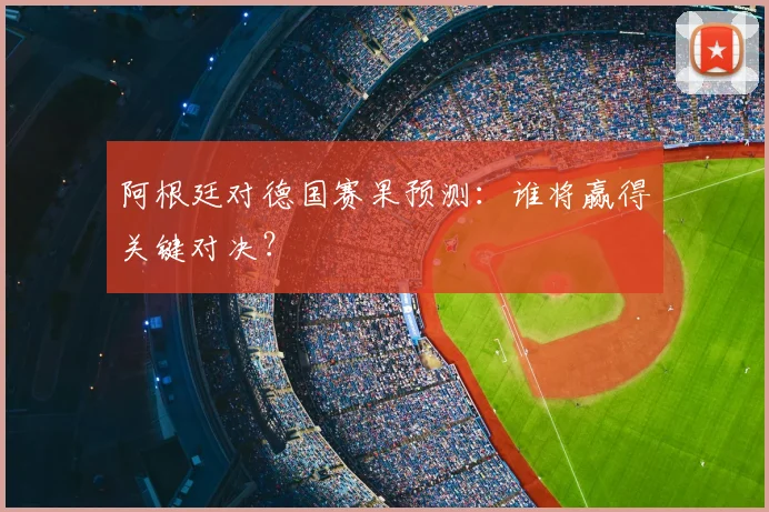 阿根廷对德国赛果预测：谁将赢得关键对决？