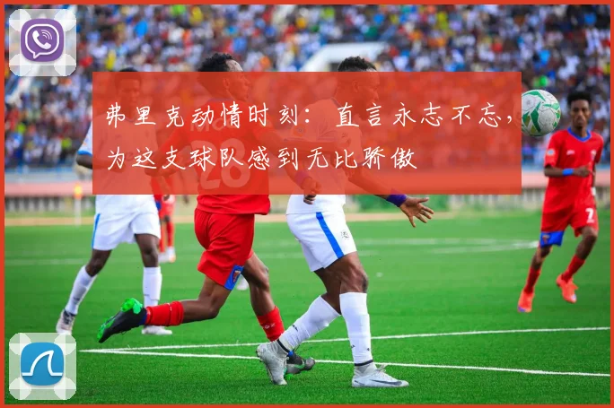弗里克动情时刻：直言永志不忘，为这支球队感到无比骄傲