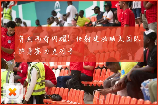 普利西奇闪耀!传射建功助美国队热身赛力克对手