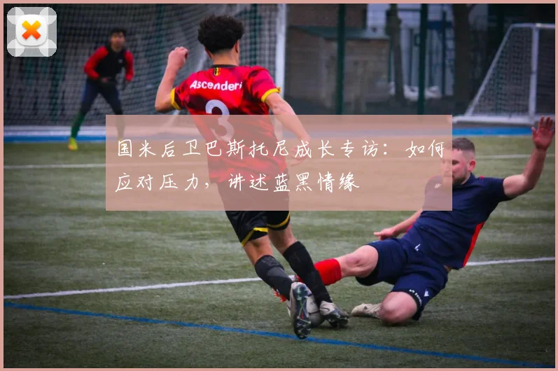 国米后卫巴斯托尼成长专访：如何应对压力，讲述蓝黑情缘
