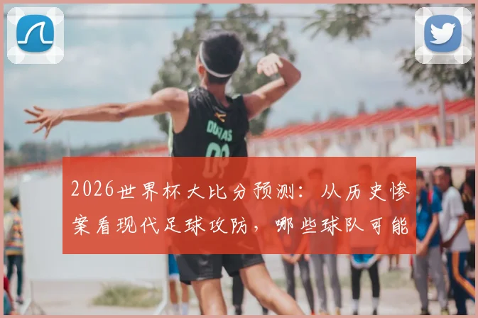 2026世界杯大比分预测：从历史惨案看现代足球攻防，哪些球队可能制造高比分？