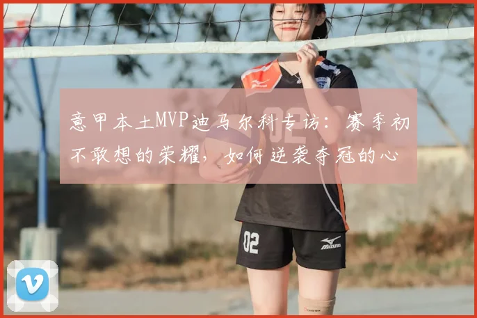 意甲本土MVP迪马尔科专访：赛季初不敢想的荣耀，如何逆袭夺冠的心路历程全解析