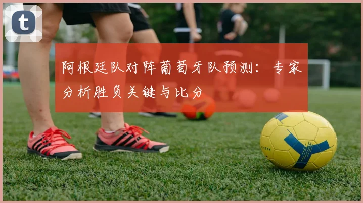 阿根廷队对阵葡萄牙队预测：专家分析胜负关键与比分